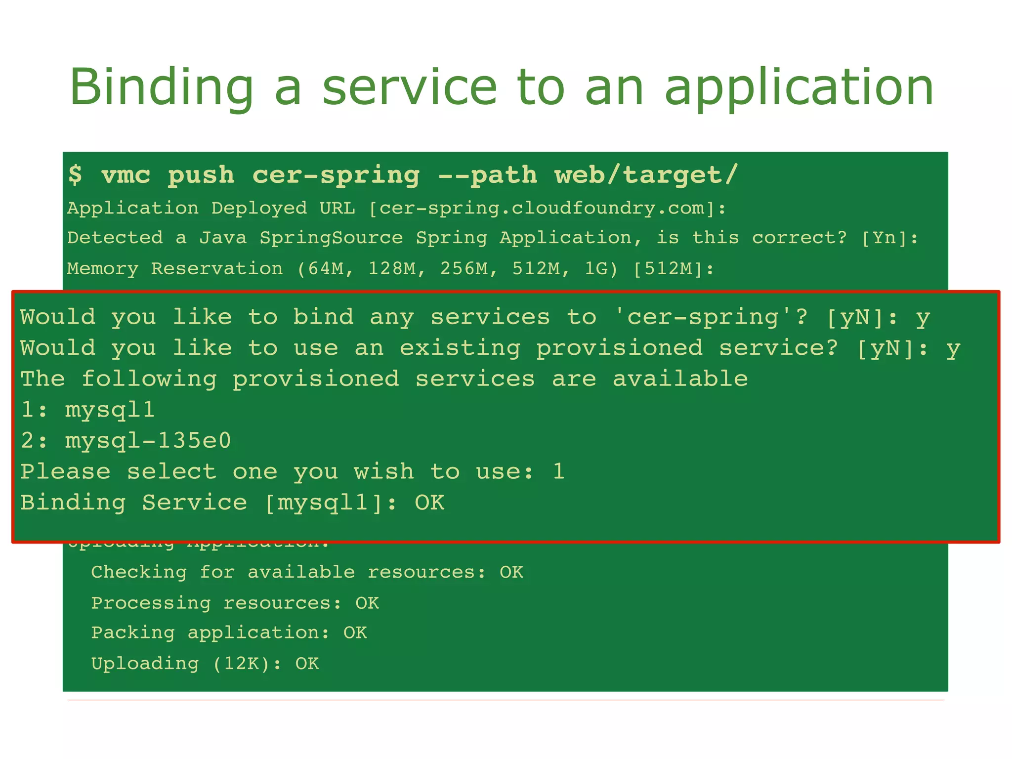 Binding a service to an application
   $ vmc push cer-spring --path web/target/
   Application Deployed URL [cer-spring.cloudfoundry.com]:
   Detected a Java SpringSource Spring Application, is this correct? [Yn]:
   Memory Reservation (64M, 128M, 256M, 512M, 1G) [512M]:
   Creating Application: OK
Would you like to bind any services to 'cer-spring'? [yN]: y [yN]: y
    Would you like
                   to bind any services to 'cer-spring'?
Would you like to use anan existing provisioned service? [yN]: y
    Would you like
                   to use existing provisioned service? [yN]: y
The The following provisioned servicesavailable
     following provisioned services are are available
1: mysql1
    1: mysql1
2: mysql-135e0
    2: mysql-135e0
Please select one you wish to use:use: 1
    Please select one you wish to 1
Binding Service [mysql1]: OK OK
    Binding Service [mysql1]:
   Uploading Application:
     Checking for available resources: OK
     Processing resources: OK
     Packing application: OK
     Uploading (12K): OK
 