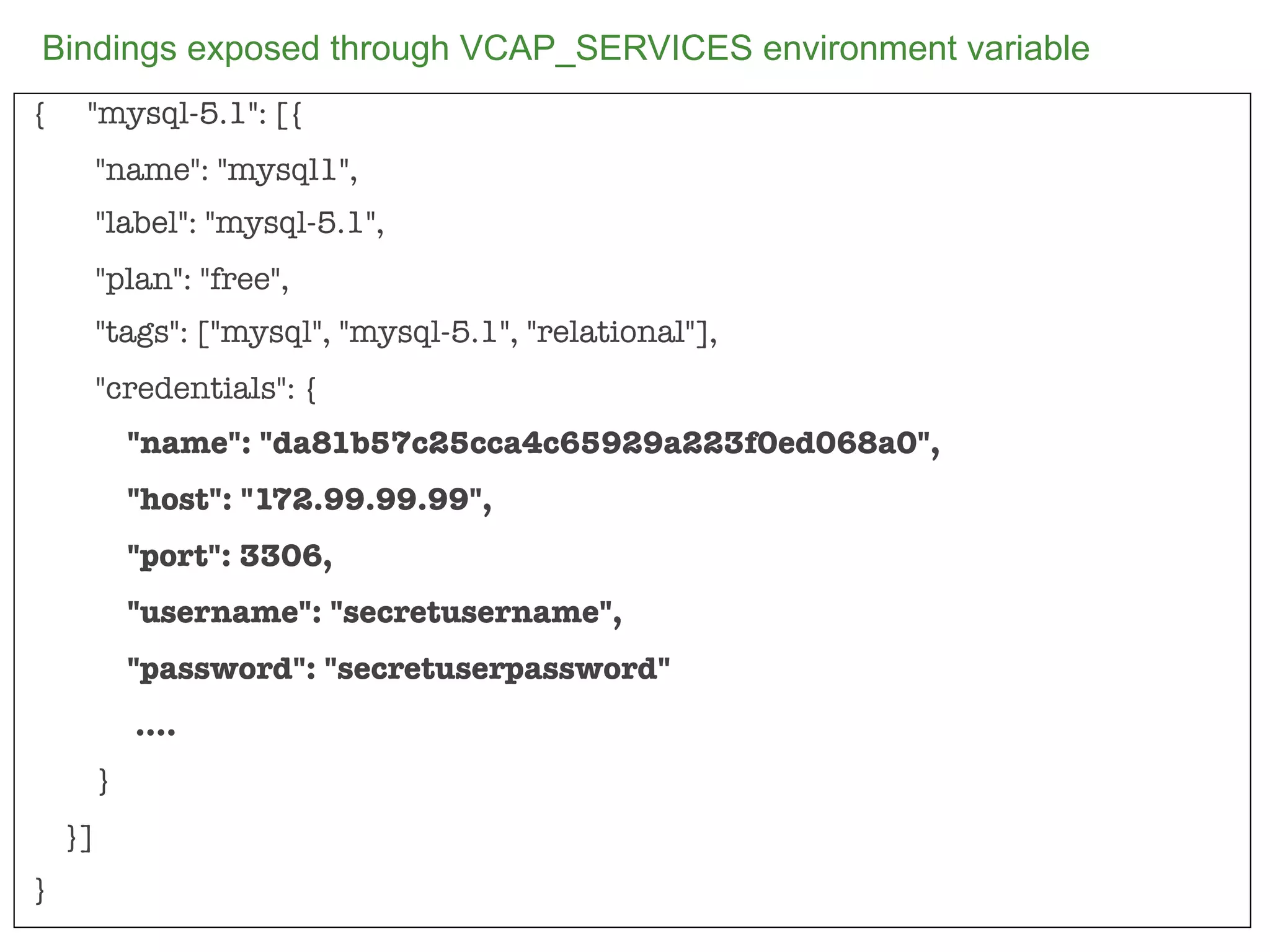 Bindings exposed through VCAP_SERVICES environment variable
{    "mysql-5.1": [{
         "name": "mysql1",
         "label": "mysql-5.1",
         "plan": "free",
         "tags": ["mysql", "mysql-5.1", "relational"],
         "credentials": {
             "name": "da81b57c25cca4c65929a223f0ed068a0",
             "host": "172.99.99.99",
             "port": 3306,
             "username": "secretusername",
             "password": "secretuserpassword"
             ....
         }
    }]
}
                                                              82
 