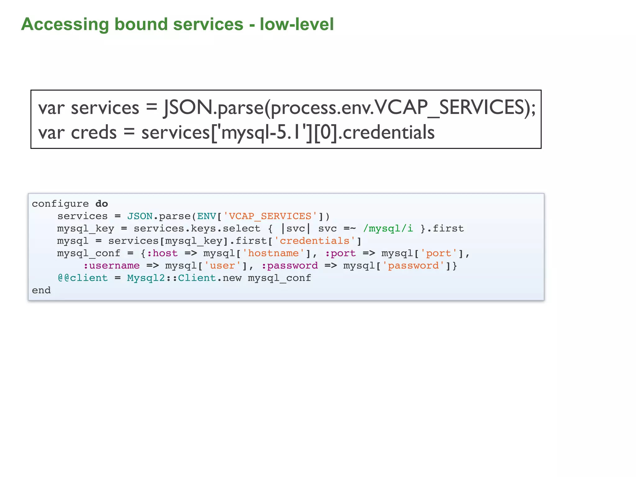 Accessing bound services - low-level



 var services = JSON.parse(process.env.VCAP_SERVICES);
 var creds = services['mysql-5.1'][0].credentials


 configure do
     services = JSON.parse(ENV['VCAP_SERVICES'])
     mysql_key = services.keys.select { |svc| svc =~ /mysql/i }.first
     mysql = services[mysql_key].first['credentials']
     mysql_conf = {:host => mysql['hostname'], :port => mysql['port'],
         :username => mysql['user'], :password => mysql['password']}
     @@client = Mysql2::Client.new mysql_conf
 end




                                                                         83
 