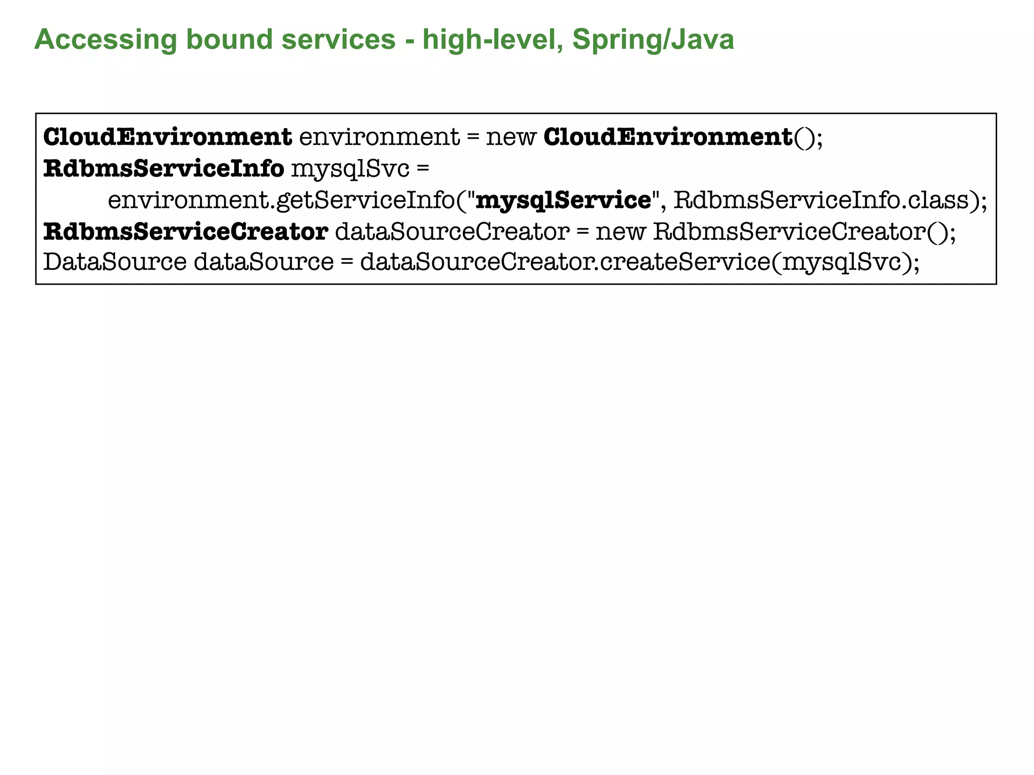 Accessing bound services - high-level, Spring/Java


CloudEnvironment environment = new CloudEnvironment();
RdbmsServiceInfo mysqlSvc =
    environment.getServiceInfo("mysqlService", RdbmsServiceInfo.class);
RdbmsServiceCreator dataSourceCreator = new RdbmsServiceCreator();
DataSource dataSource = dataSourceCreator.createService(mysqlSvc);




                                                                      84
 