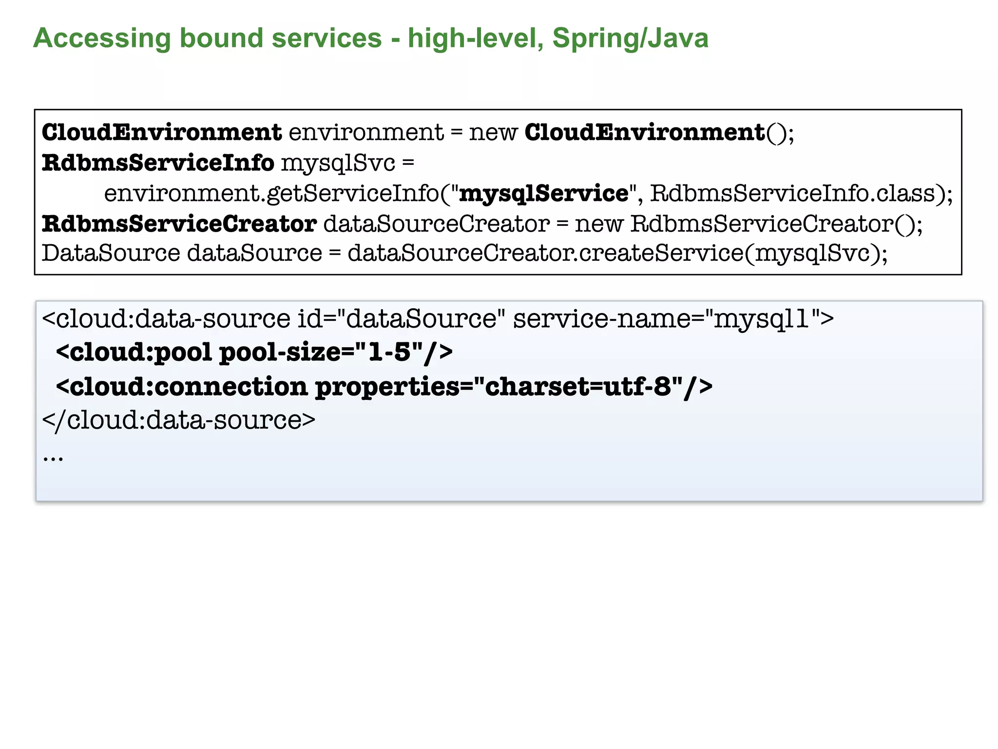 Accessing bound services - high-level, Spring/Java


CloudEnvironment environment = new CloudEnvironment();
RdbmsServiceInfo mysqlSvc =
    environment.getServiceInfo("mysqlService", RdbmsServiceInfo.class);
RdbmsServiceCreator dataSourceCreator = new RdbmsServiceCreator();
DataSource dataSource = dataSourceCreator.createService(mysqlSvc);

<cloud:data-source id="dataSource" service-name="mysql1">
  <cloud:pool pool-size="1-5"/>
  <cloud:connection properties="charset=utf-8"/>
</cloud:data-source>
...




                                                                      84
 