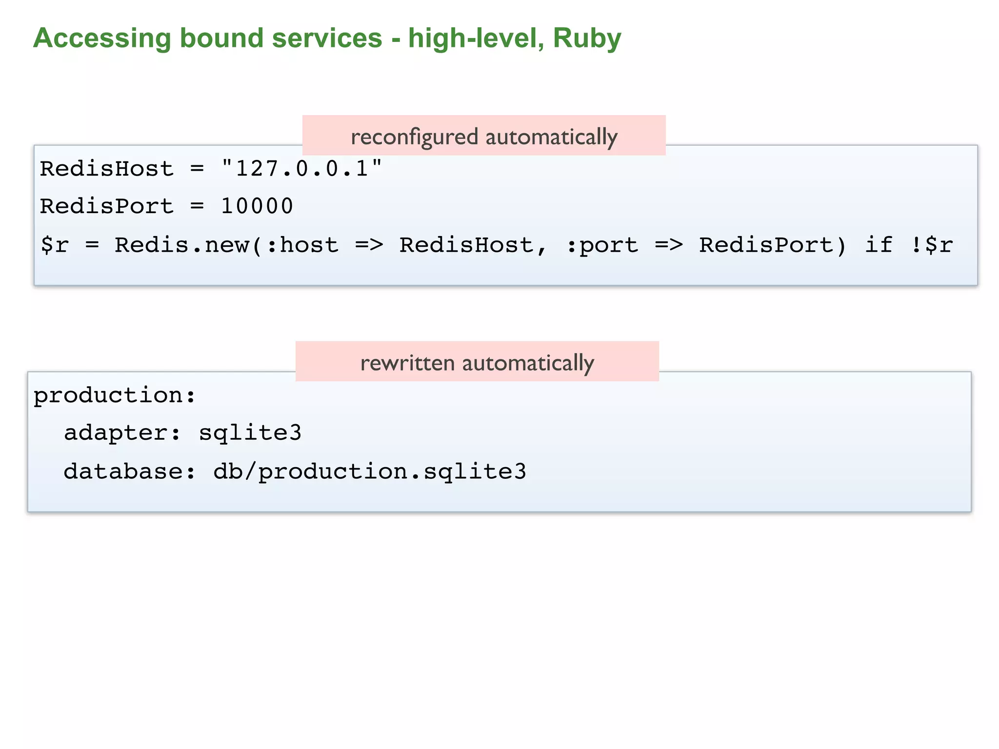 Accessing bound services - high-level, Ruby


                     reconﬁgured automatically
RedisHost = "127.0.0.1"
RedisPort = 10000
$r = Redis.new(:host => RedisHost, :port => RedisPort) if !$r



                         rewritten automatically
production:
  adapter: sqlite3
  database: db/production.sqlite3




                                                            85
 