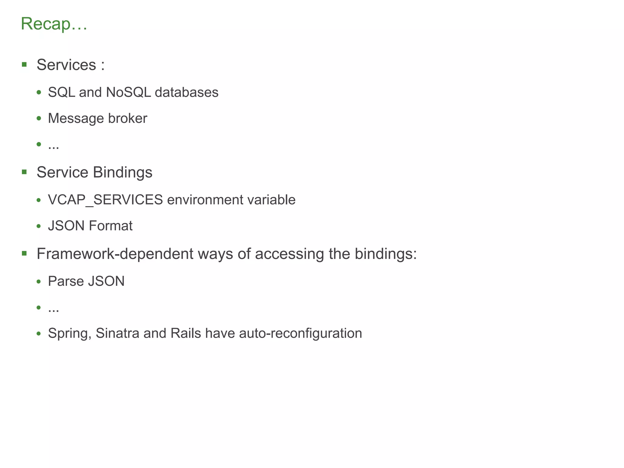 Recap…

 Services :
  • SQL and NoSQL databases
  • Message broker
  • ...
 Service Bindings
  • VCAP_SERVICES environment variable
  • JSON Format

 Framework-dependent ways of accessing the bindings:
  • Parse JSON
  • ...
  • Spring, Sinatra and Rails have auto-reconfiguration




                                                          86
 