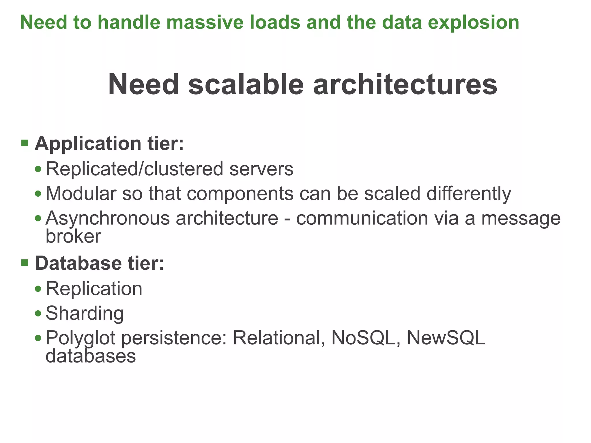 Need to handle massive loads and the data explosion


         Need scalable architectures
 Application tier:
  • Replicated/clustered servers
  • Modular so that components can be scaled differently
  • Asynchronous architecture - communication via a message
    broker
 Database tier:
  • Replication
  • Sharding
  • Polyglot persistence: Relational, NoSQL, NewSQL
    databases


                                                              11
 