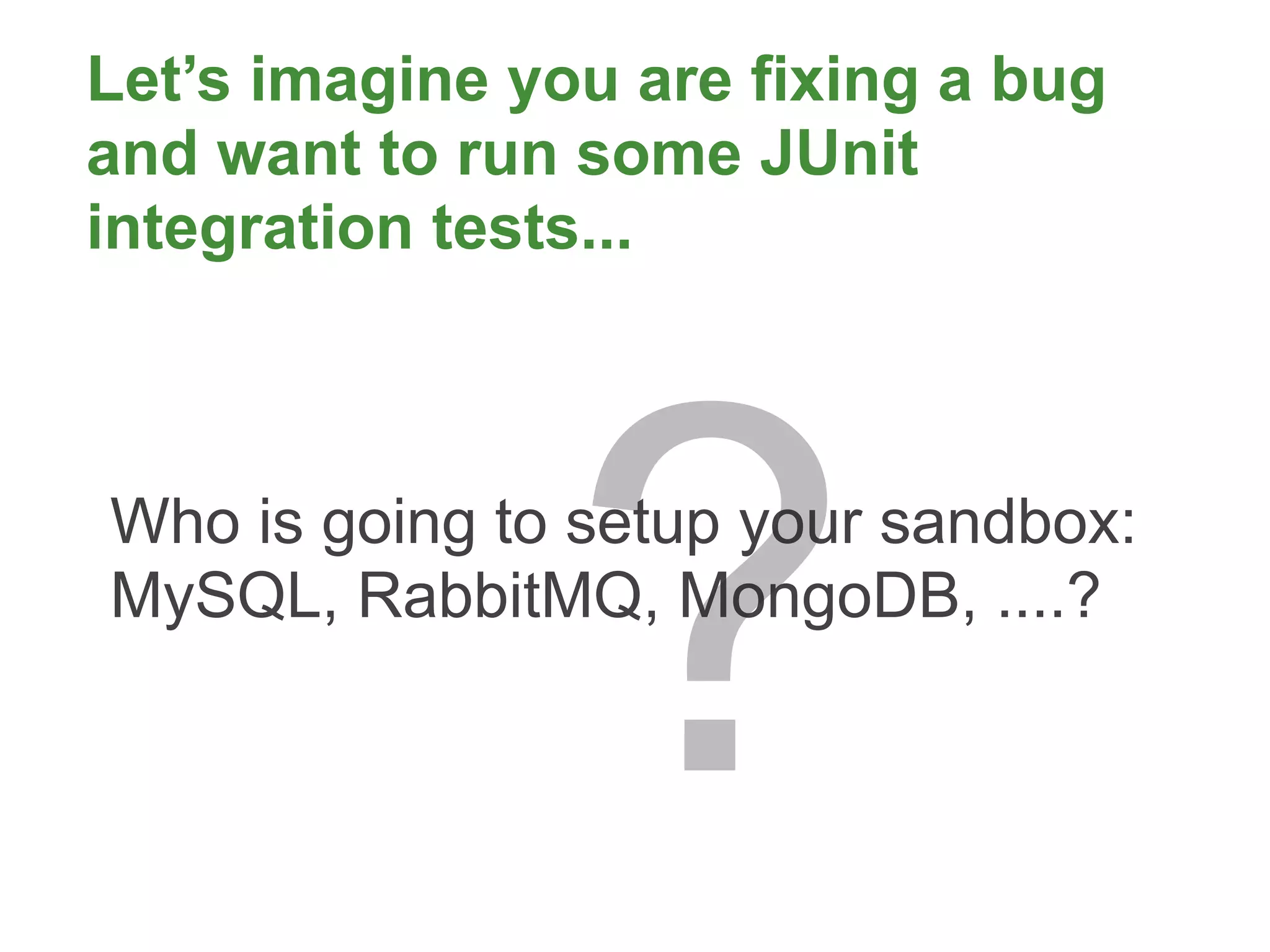 Let’s imagine you are fixing a bug
and want to run some JUnit
integration tests...




                ?
Who is going to setup your sandbox:
MySQL, RabbitMQ, MongoDB, ....?
 