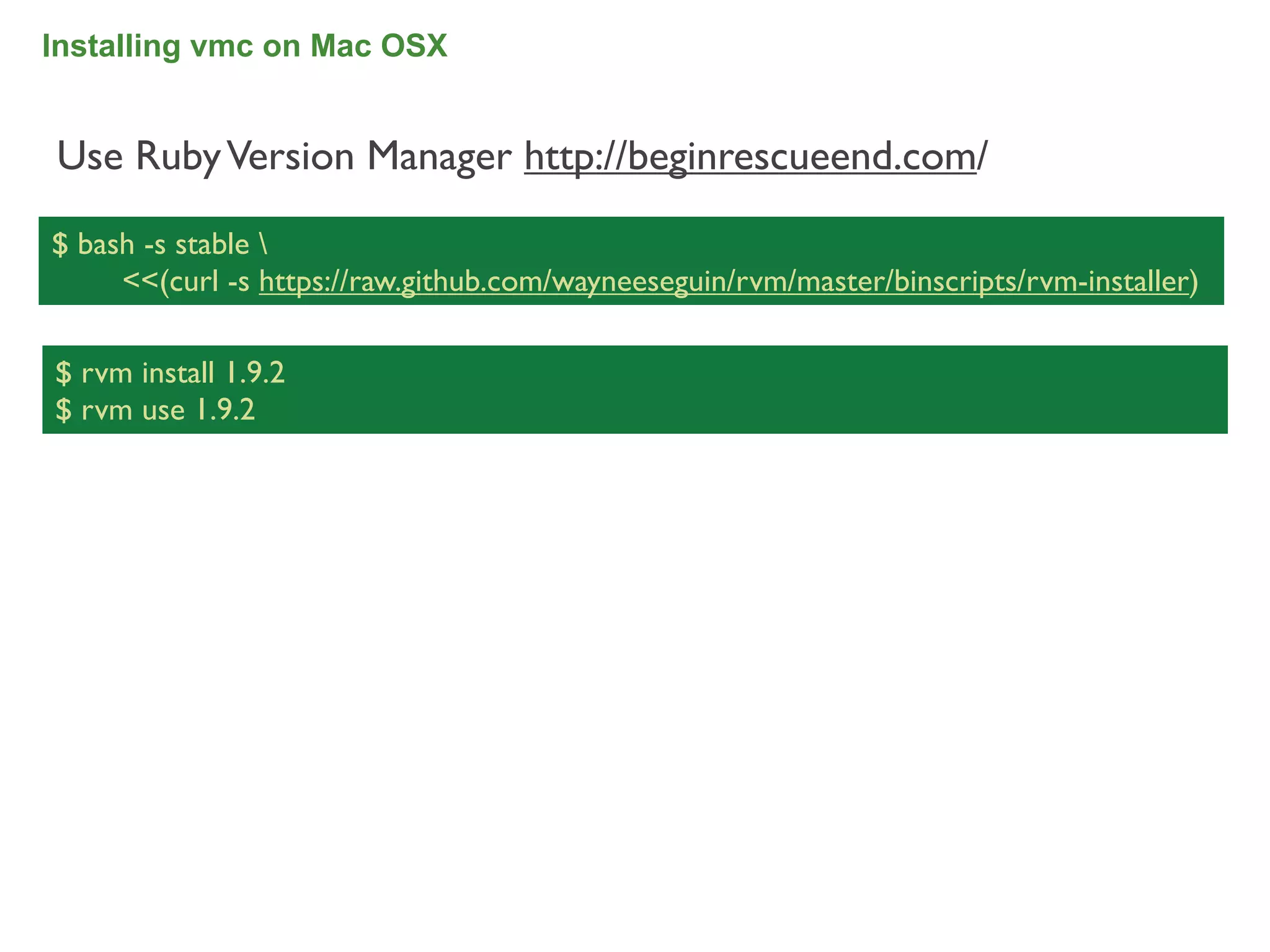 Installing vmc on Mac OSX


Use Ruby Version Manager http://beginrescueend.com/

$ bash -s stable 
     <<(curl -s https://raw.github.com/wayneeseguin/rvm/master/binscripts/rvm-installer)

$ rvm install 1.9.2
$ rvm use 1.9.2




                                                                                           34
 