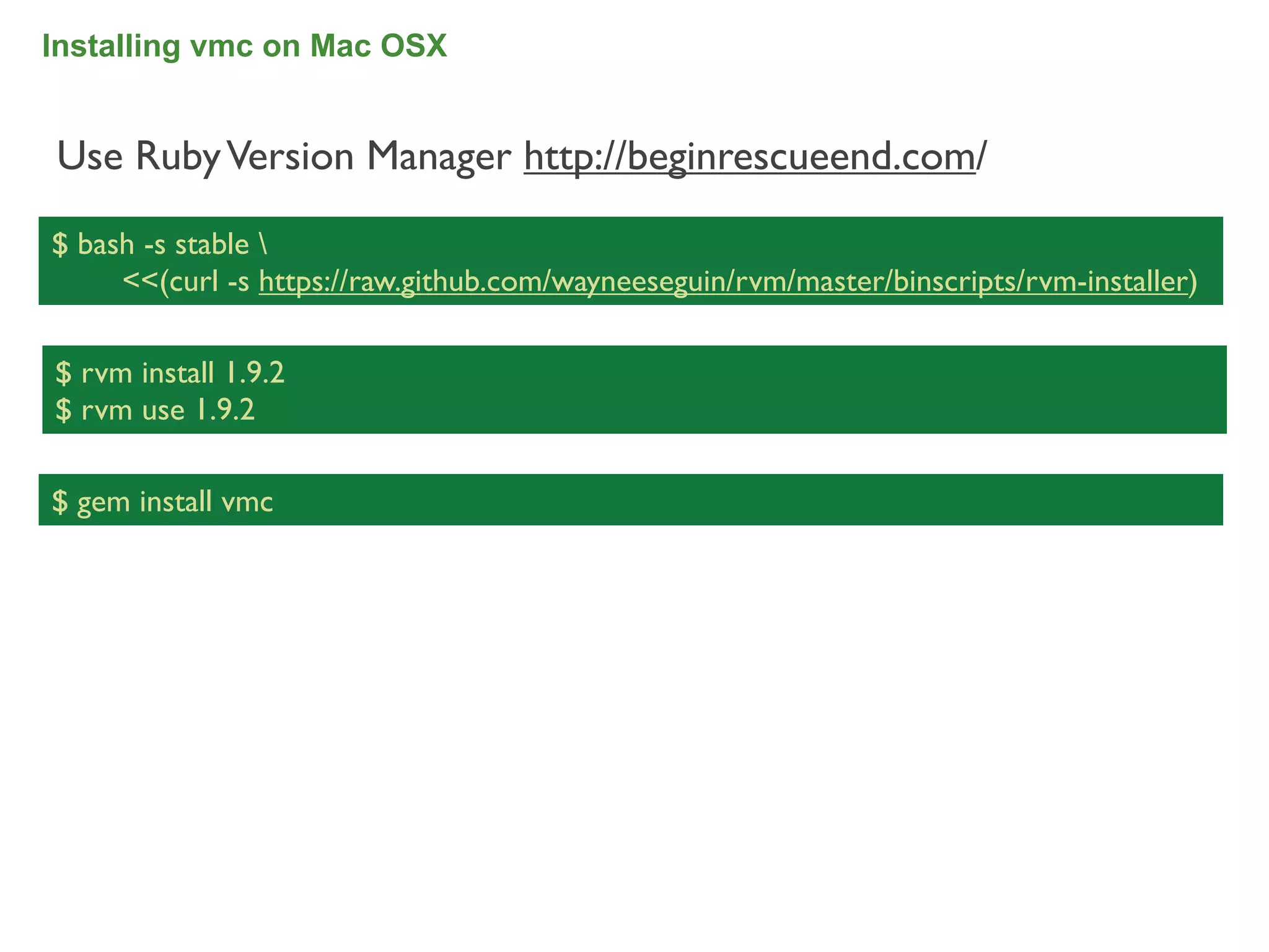 Installing vmc on Mac OSX


Use Ruby Version Manager http://beginrescueend.com/

$ bash -s stable 
     <<(curl -s https://raw.github.com/wayneeseguin/rvm/master/binscripts/rvm-installer)

$ rvm install 1.9.2
$ rvm use 1.9.2

$ gem install vmc




                                                                                           34
 