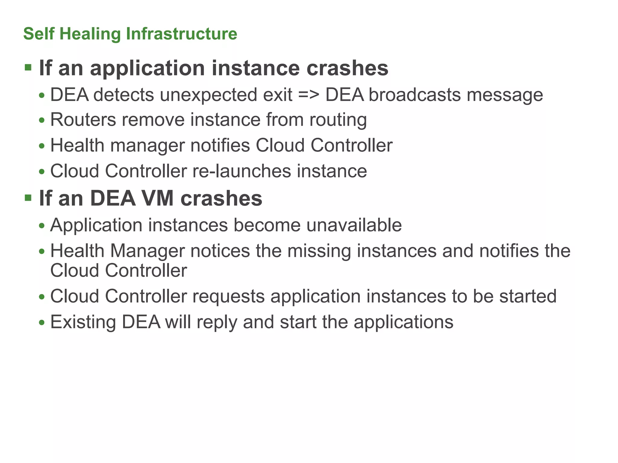 Self Healing Infrastructure

 If an application instance crashes
 • DEA detects unexpected exit => DEA broadcasts message
 • Routers remove instance from routing
 • Health manager notifies Cloud Controller
 • Cloud Controller re-launches instance
 If an DEA VM crashes
 • Application instances become unavailable
 • Health Manager notices the missing instances and notifies the
   Cloud Controller
 • Cloud Controller requests application instances to be started
 • Existing DEA will reply and start the applications
 