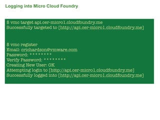 Logging into Micro Cloud Foundry


$ vmc target api.cer-micro1.cloudfoundry.me
Successfully targeted to [http://api.cer-micro1.cloudfoundry.me]


$ vmc register
Email: crichardson@vmware.com
Password: ********
Verify Password: ********
Creating New User: OK
Attempting login to [http://api.cer-micro1.cloudfoundry.me]
Successfully logged into [http://api.cer-micro1.cloudfoundry.me]




                                                                   66
 
