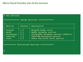 Micro Cloud Foundry has all the services




$ vmc services

============== System Services ==============

+------------+---------+---------------------------------------+
| Service    | Version | Description                           |
+------------+---------+---------------------------------------+
| mongodb    | 1.8     | MongoDB NoSQL store                   |
| mysql      | 5.1     | MySQL database service                |
| postgresql | 9.0     | PostgreSQL database service (vFabric) |
| rabbitmq   | 2.4     | RabbitMQ messaging service            |
| redis      | 2.2     | Redis key-value store service         |
+------------+---------+---------------------------------------+

=========== Provisioned Services ============


$



                                                                   67
 