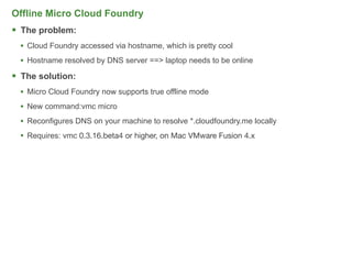 Offline Micro Cloud Foundry
 The problem:
  • Cloud Foundry accessed via hostname, which is pretty cool
  • Hostname resolved by DNS server ==> laptop needs to be online
 The solution:
  • Micro Cloud Foundry now supports true offline mode
  • New command:vmc micro
  • Reconfigures DNS on your machine to resolve *.cloudfoundry.me locally
  • Requires: vmc 0.3.16.beta4 or higher, on Mac VMware Fusion 4.x




                                                                            69
 
