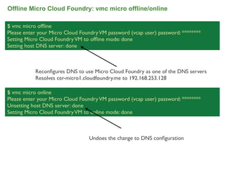 Offline Micro Cloud Foundry: vmc micro offline/online

$ vmc micro ofﬂine
Please enter your Micro Cloud Foundry VM password (vcap user) password: ********
Setting Micro Cloud Foundry VM to ofﬂine mode: done
Setting host DNS server: done



           Reconﬁgures DNS to use Micro Cloud Foundry as one of the DNS servers
           Resolves cer-micro1.cloudfoundry.me to 192.168.253.128

$ vmc micro online
Please enter your Micro Cloud Foundry VM password (vcap user) password: ********
Unsetting host DNS server: done
Setting Micro Cloud Foundry VM to online mode: done



                                 Undoes the change to DNS conﬁguration



                                                                                   71
 