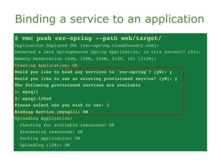 Binding a service to an application
$ vmc push cer-spring --path web/target/
Application Deployed URL [cer-spring.cloudfoundry.com]:
Detected a Java SpringSource Spring Application, is this correct? [Yn]:
Memory Reservation (64M, 128M, 256M, 512M, 1G) [512M]:
Creating Application: OK
Would you like to bind any services to 'cer-spring'? [yN]: y
Would you like to use an existing provisioned service? [yN]: y
The following provisioned services are available
1: mysql1
2: mysql-135e0
Please select one you wish to use: 1
Binding Service [mysql1]: OK
Uploading Application:
  Checking for available resources: OK
  Processing resources: OK
  Packing application: OK
  Uploading (12K): OK
 