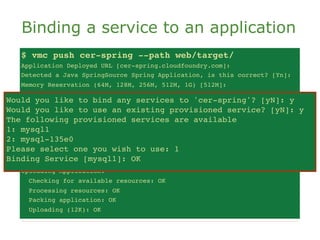 Binding a service to an application
   $ vmc push cer-spring --path web/target/
   Application Deployed URL [cer-spring.cloudfoundry.com]:
   Detected a Java SpringSource Spring Application, is this correct? [Yn]:
   Memory Reservation (64M, 128M, 256M, 512M, 1G) [512M]:
   Creating Application: OK
Would you like to bind any services to 'cer-spring'? [yN]: y [yN]: y
    Would you like
                   to bind any services to 'cer-spring'?
Would you like to use anan existing provisioned service? [yN]: y
    Would you like
                   to use existing provisioned service? [yN]: y
The The following provisioned servicesavailable
     following provisioned services are are available
1: mysql1
    1: mysql1
2: mysql-135e0
    2: mysql-135e0
Please select one you wish to use:use: 1
    Please select one you wish to 1
Binding Service [mysql1]: OK OK
    Binding Service [mysql1]:
   Uploading Application:
     Checking for available resources: OK
     Processing resources: OK
     Packing application: OK
     Uploading (12K): OK
 