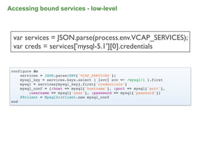 Accessing bound services - low-level



 var services = JSON.parse(process.env.VCAP_SERVICES);
 var creds = services['mysql-5.1'][0].credentials


 configure do
     services = JSON.parse(ENV['VCAP_SERVICES'])
     mysql_key = services.keys.select { |svc| svc =~ /mysql/i }.first
     mysql = services[mysql_key].first['credentials']
     mysql_conf = {:host => mysql['hostname'], :port => mysql['port'],
         :username => mysql['user'], :password => mysql['password']}
     @@client = Mysql2::Client.new mysql_conf
 end




                                                                         83
 