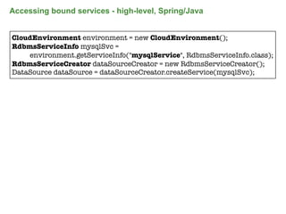 Accessing bound services - high-level, Spring/Java


CloudEnvironment environment = new CloudEnvironment();
RdbmsServiceInfo mysqlSvc =
    environment.getServiceInfo("mysqlService", RdbmsServiceInfo.class);
RdbmsServiceCreator dataSourceCreator = new RdbmsServiceCreator();
DataSource dataSource = dataSourceCreator.createService(mysqlSvc);




                                                                      84
 