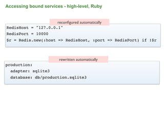 Accessing bound services - high-level, Ruby


                     reconﬁgured automatically
RedisHost = "127.0.0.1"
RedisPort = 10000
$r = Redis.new(:host => RedisHost, :port => RedisPort) if !$r



                         rewritten automatically
production:
  adapter: sqlite3
  database: db/production.sqlite3




                                                            85
 