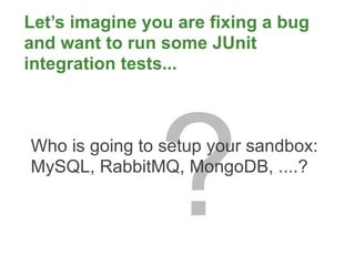 Let’s imagine you are fixing a bug
and want to run some JUnit
integration tests...




                ?
Who is going to setup your sandbox:
MySQL, RabbitMQ, MongoDB, ....?
 