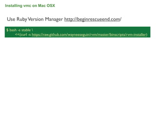 Installing vmc on Mac OSX


Use Ruby Version Manager http://beginrescueend.com/

$ bash -s stable 
     <<(curl -s https://raw.github.com/wayneeseguin/rvm/master/binscripts/rvm-installer)




                                                                                           34
 