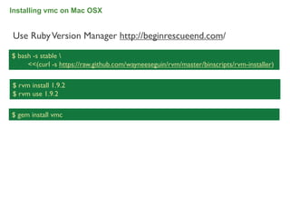 Installing vmc on Mac OSX


Use Ruby Version Manager http://beginrescueend.com/

$ bash -s stable 
     <<(curl -s https://raw.github.com/wayneeseguin/rvm/master/binscripts/rvm-installer)

$ rvm install 1.9.2
$ rvm use 1.9.2

$ gem install vmc




                                                                                           34
 