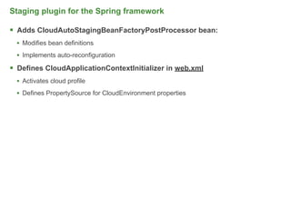 Staging plugin for the Spring framework

 Adds CloudAutoStagingBeanFactoryPostProcessor bean:
  • Modifies bean definitions
  • Implements auto-reconfiguration
 Defines CloudApplicationContextInitializer in web.xml
  • Activates cloud profile
  • Defines PropertySource for CloudEnvironment properties




                                                             50
 