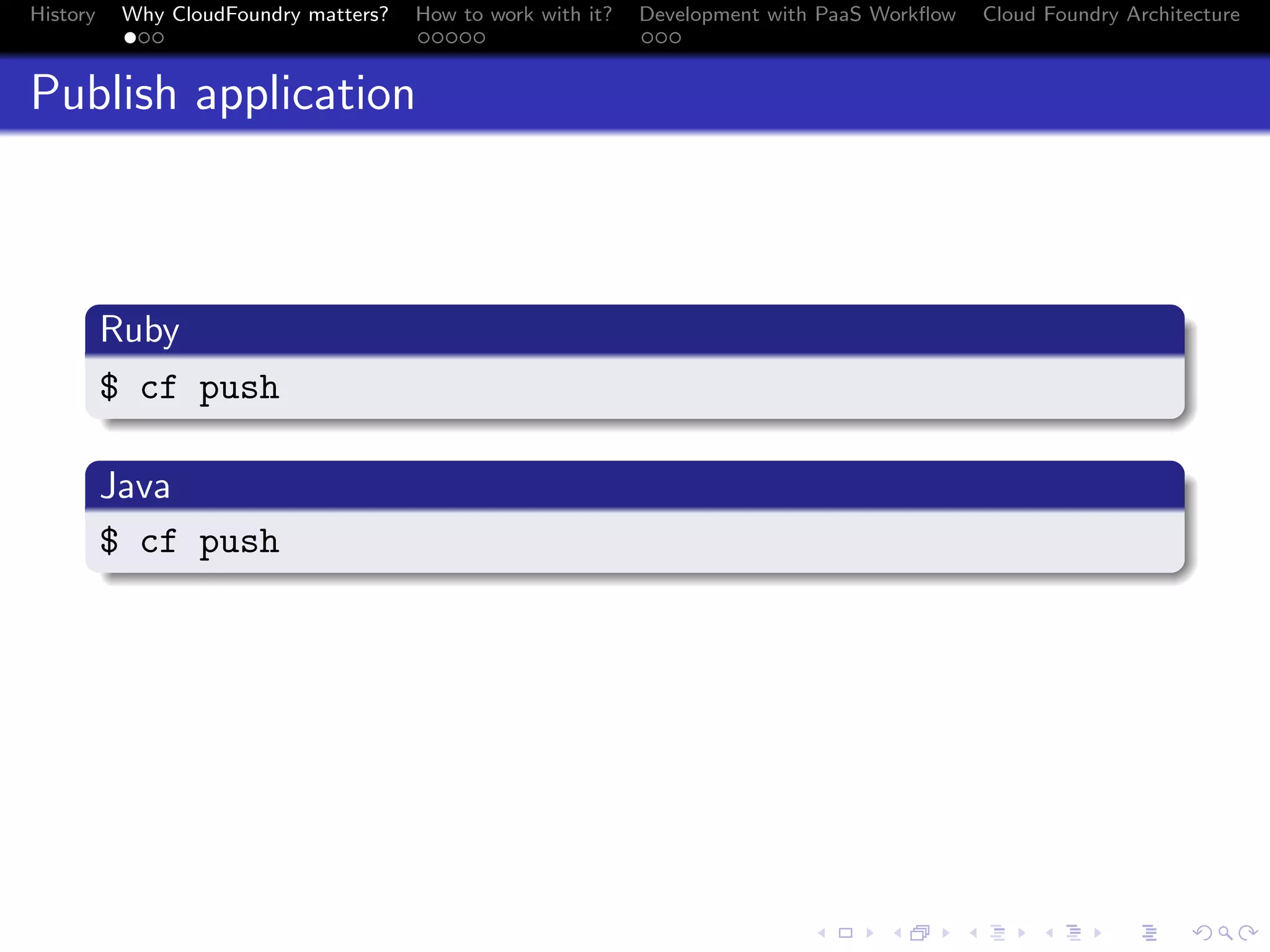 History

Why CloudFoundry matters?
...

How to work with it?
.....

Development with PaaS Workﬂow
...

Cloud Foundry Architecture

Publish application

.
Ruby
.
$ cf push
.
.
Java
.
$ cf push
.

.
.. ..

. . . . . . . . . . . . . .
.. .. .. .. .. .. .. .. .. .. .. .. .. ..

.
..

.

. . .
.. .. ..

 