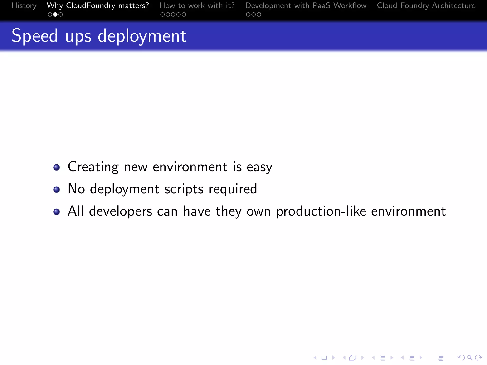 History

Why CloudFoundry matters?
...

How to work with it?
.....

Development with PaaS Workﬂow
...

Cloud Foundry Architecture

Speed ups deployment

Creating new environment is easy
No deployment scripts required
All developers can have they own production-like environment

.
.. ..

. . . . . . . . . . . . . .
.. .. .. .. .. .. .. .. .. .. .. .. .. ..

.
..

.

. . .
.. .. ..

 