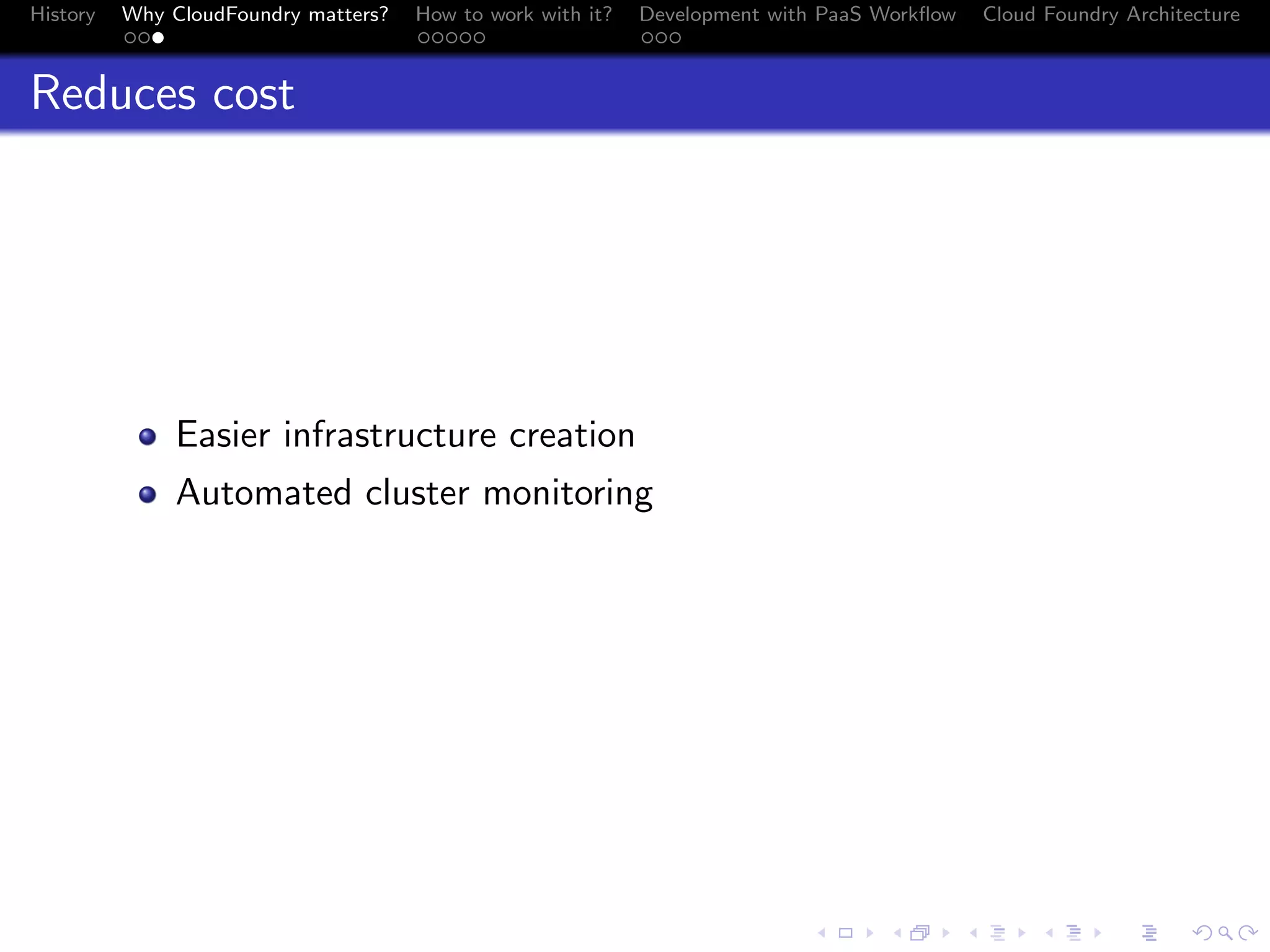 History

Why CloudFoundry matters?
...

How to work with it?
.....

Development with PaaS Workﬂow
...

Cloud Foundry Architecture

Reduces cost

Easier infrastructure creation
Automated cluster monitoring

.
.. ..

. . . . . . . . . . . . . .
.. .. .. .. .. .. .. .. .. .. .. .. .. ..

.
..

.

. . .
.. .. ..

 