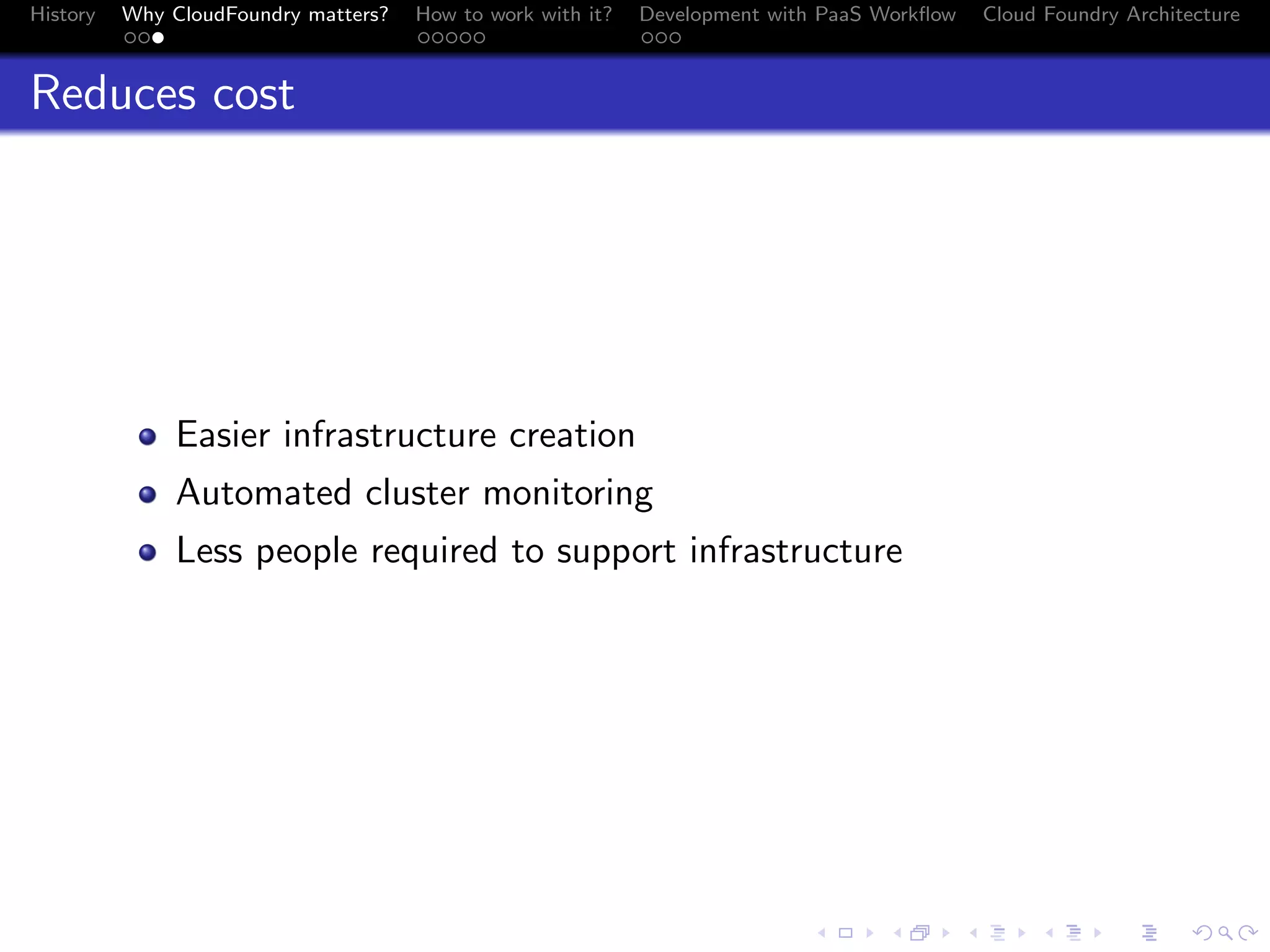 History

Why CloudFoundry matters?
...

How to work with it?
.....

Development with PaaS Workﬂow
...

Cloud Foundry Architecture

Reduces cost

Easier infrastructure creation
Automated cluster monitoring
Less people required to support infrastructure

.
.. ..

. . . . . . . . . . . . . .
.. .. .. .. .. .. .. .. .. .. .. .. .. ..

.
..

.

. . .
.. .. ..

 