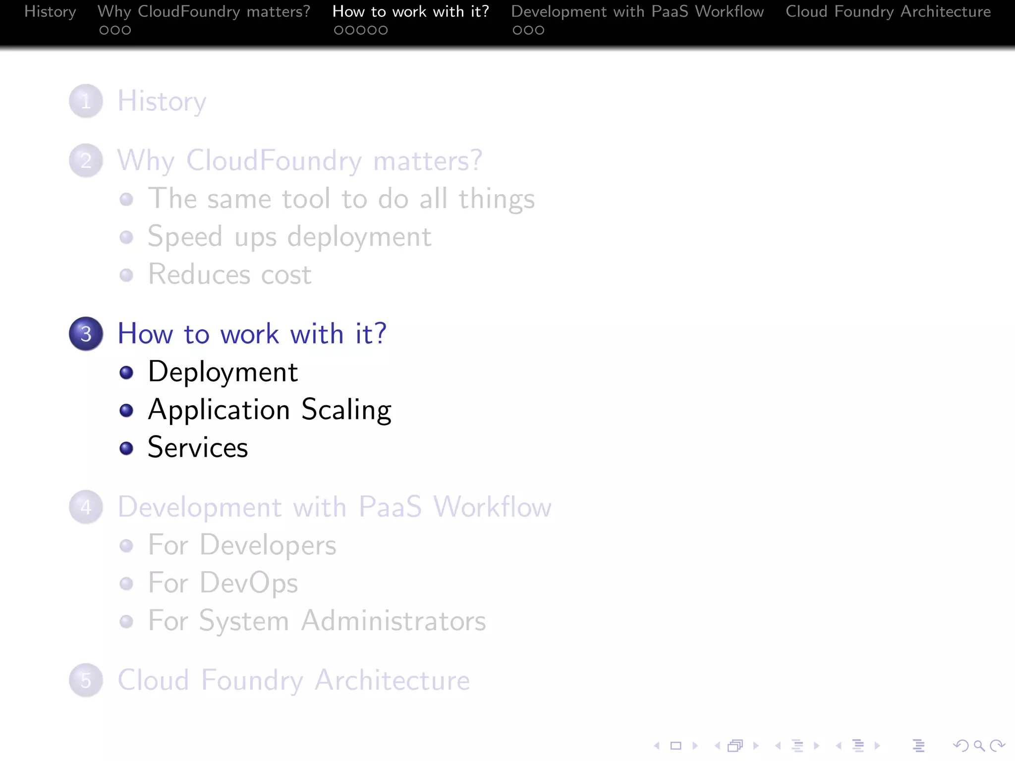 History

Why CloudFoundry matters?
...

How to work with it?
.....

Development with PaaS Workﬂow
...

.
1

History

.
2

Why CloudFoundry matters?
The same tool to do all things
Speed ups deployment
Reduces cost

.
3

How to work with it?
Deployment
Application Scaling
Services

.
4

Development with PaaS Workﬂow
For Developers
For DevOps
For System Administrators

.
5

Cloud Foundry Architecture

Cloud Foundry Architecture
.
.. ..

. . . . . . . . . . . . . .
.. .. .. .. .. .. .. .. .. .. .. .. .. ..

.
..

.

. . .
.. .. ..

 