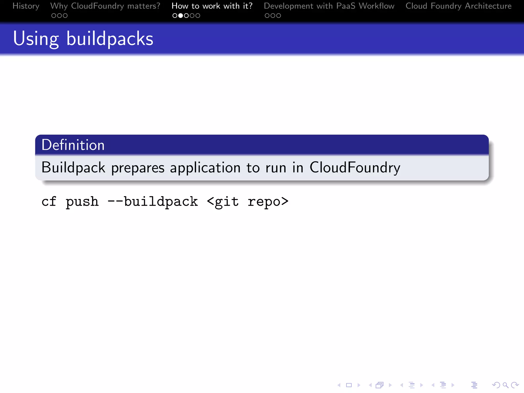 History

Why CloudFoundry matters?
...

How to work with it?
.....

Development with PaaS Workﬂow
...

Cloud Foundry Architecture

Using buildpacks

.
Deﬁnition
.
Buildpack prepares application to run in CloudFoundry
.
cf push --buildpack <git repo>

.
.. ..

. . . . . . . . . . . . . .
.. .. .. .. .. .. .. .. .. .. .. .. .. ..

.
..

.

. . .
.. .. ..

 