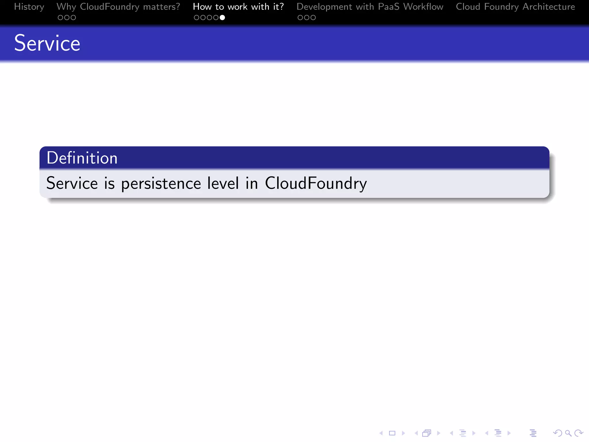 History

Why CloudFoundry matters?
...

How to work with it?
.....

Development with PaaS Workﬂow
...

Cloud Foundry Architecture

Service

.
Deﬁnition
.
Service is persistence level in CloudFoundry
.

.
.. ..

. . . . . . . . . . . . . .
.. .. .. .. .. .. .. .. .. .. .. .. .. ..

.
..

.

. . .
.. .. ..

 