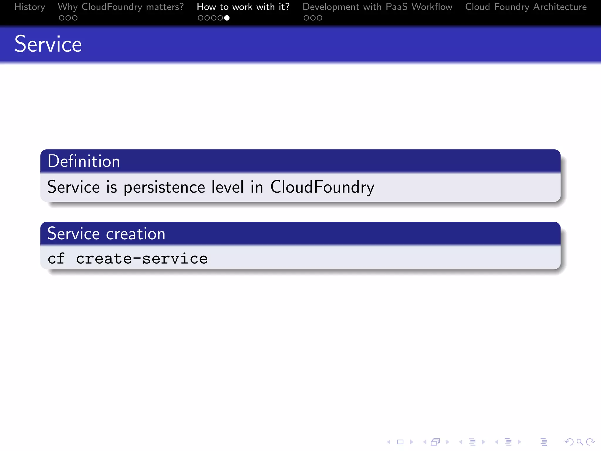 History

Why CloudFoundry matters?
...

How to work with it?
.....

Development with PaaS Workﬂow
...

Cloud Foundry Architecture

Service

.
Deﬁnition
.
Service is persistence level in CloudFoundry
.
.
Service creation
.
c
. f create-service

.
.. ..

. . . . . . . . . . . . . .
.. .. .. .. .. .. .. .. .. .. .. .. .. ..

.
..

.

. . .
.. .. ..

 