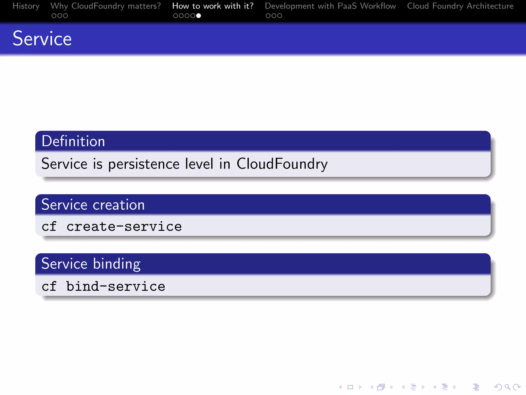 History

Why CloudFoundry matters?
...

How to work with it?
.....

Development with PaaS Workﬂow
...

Cloud Foundry Architecture

Service

.
Deﬁnition
.
Service is persistence level in CloudFoundry
.
.
Service creation
.
c
. f create-service
.
Service binding
.
c
. f bind-service

.
.. ..

. . . . . . . . . . . . . .
.. .. .. .. .. .. .. .. .. .. .. .. .. ..

.
..

.

. . .
.. .. ..

 