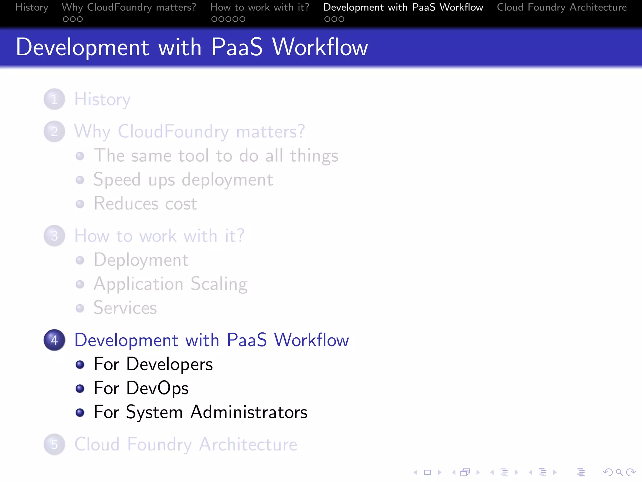 History

Why CloudFoundry matters?
...

How to work with it?
.....

Development with PaaS Workﬂow
...

Cloud Foundry Architecture

Development with PaaS Workﬂow
.
1

History

.
2

Why CloudFoundry matters?
The same tool to do all things
Speed ups deployment
Reduces cost

.
3

How to work with it?
Deployment
Application Scaling
Services

.
4

Development with PaaS Workﬂow
For Developers
For DevOps
For System Administrators

.
5

Cloud Foundry Architecture
.
.. ..

. . . . . . . . . . . . . .
.. .. .. .. .. .. .. .. .. .. .. .. .. ..

.
..

.

. . .
.. .. ..

 