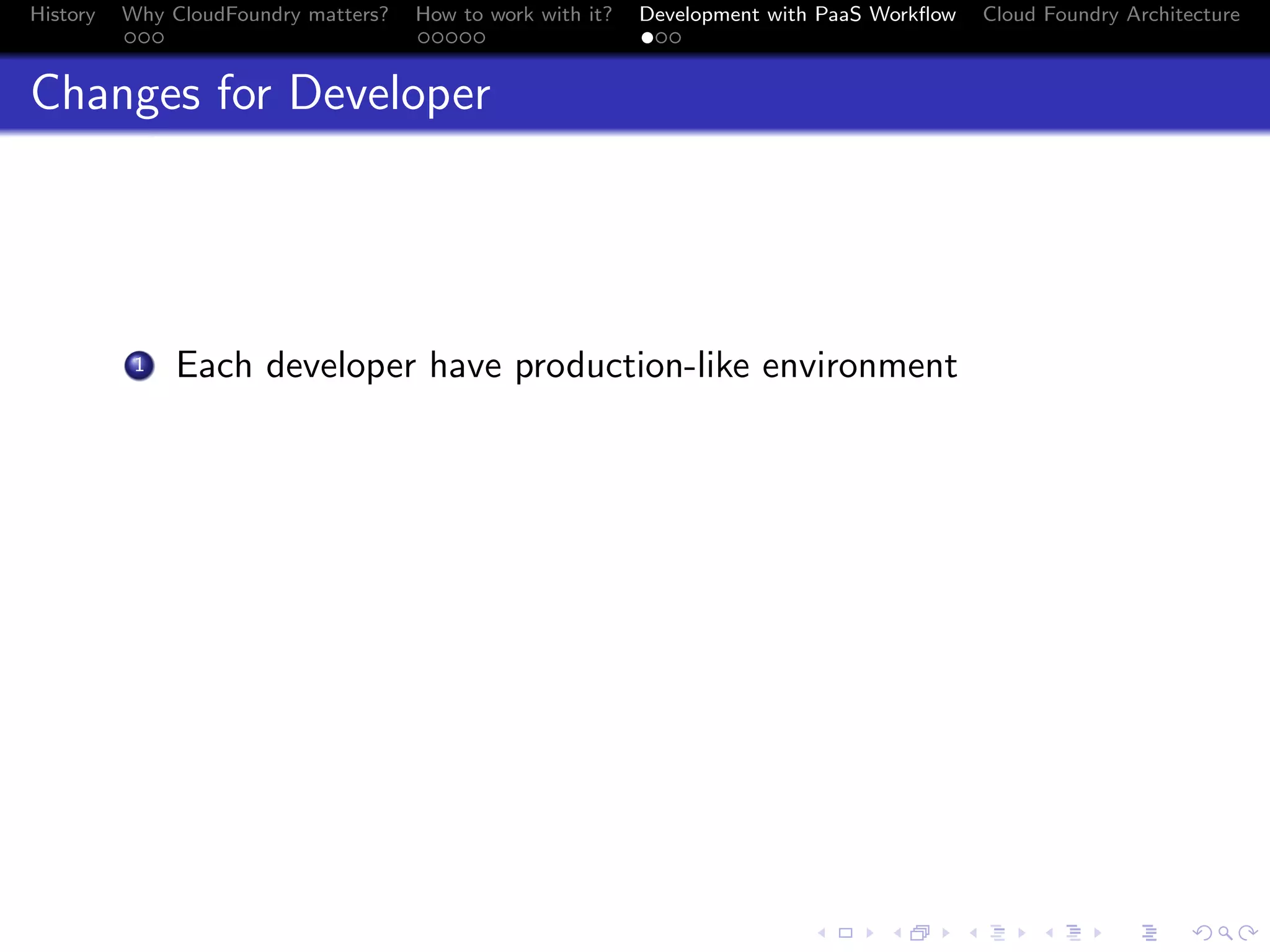 History

Why CloudFoundry matters?
...

How to work with it?
.....

Development with PaaS Workﬂow
...

Cloud Foundry Architecture

Changes for Developer

. Each developer have production-like environment

1

.
.. ..

. . . . . . . . . . . . . .
.. .. .. .. .. .. .. .. .. .. .. .. .. ..

.
..

.

. . .
.. .. ..

 