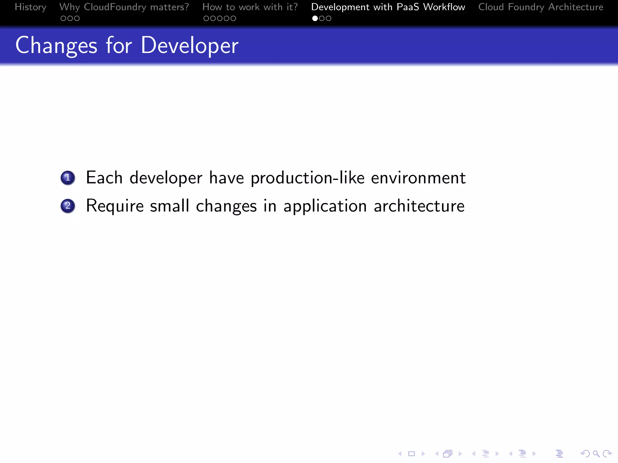 History

Why CloudFoundry matters?
...

How to work with it?
.....

Development with PaaS Workﬂow
...

Cloud Foundry Architecture

Changes for Developer

. Each developer have production-like environment
.
2 Require small changes in application architecture
1

.
.. ..

. . . . . . . . . . . . . .
.. .. .. .. .. .. .. .. .. .. .. .. .. ..

.
..

.

. . .
.. .. ..

 