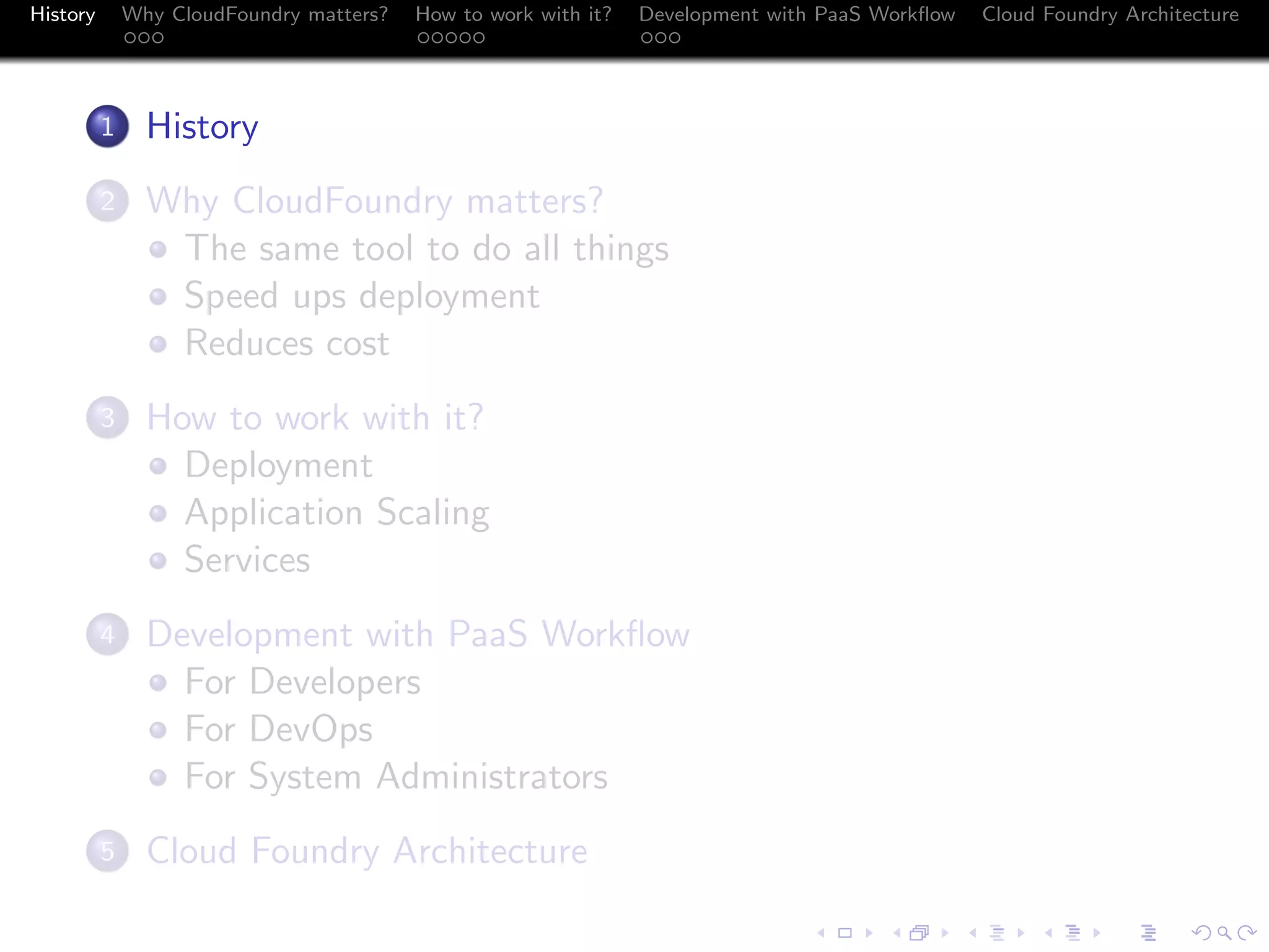 History

Why CloudFoundry matters?
...

How to work with it?
.....

Development with PaaS Workﬂow
...

.
1

History

.
2

Why CloudFoundry matters?
The same tool to do all things
Speed ups deployment
Reduces cost

.
3

How to work with it?
Deployment
Application Scaling
Services

.
4

Development with PaaS Workﬂow
For Developers
For DevOps
For System Administrators

.
5

Cloud Foundry Architecture

Cloud Foundry Architecture
.
.. ..

. . . . . . . . . . . . . .
.. .. .. .. .. .. .. .. .. .. .. .. .. ..

.
..

.

. . .
.. .. ..

 