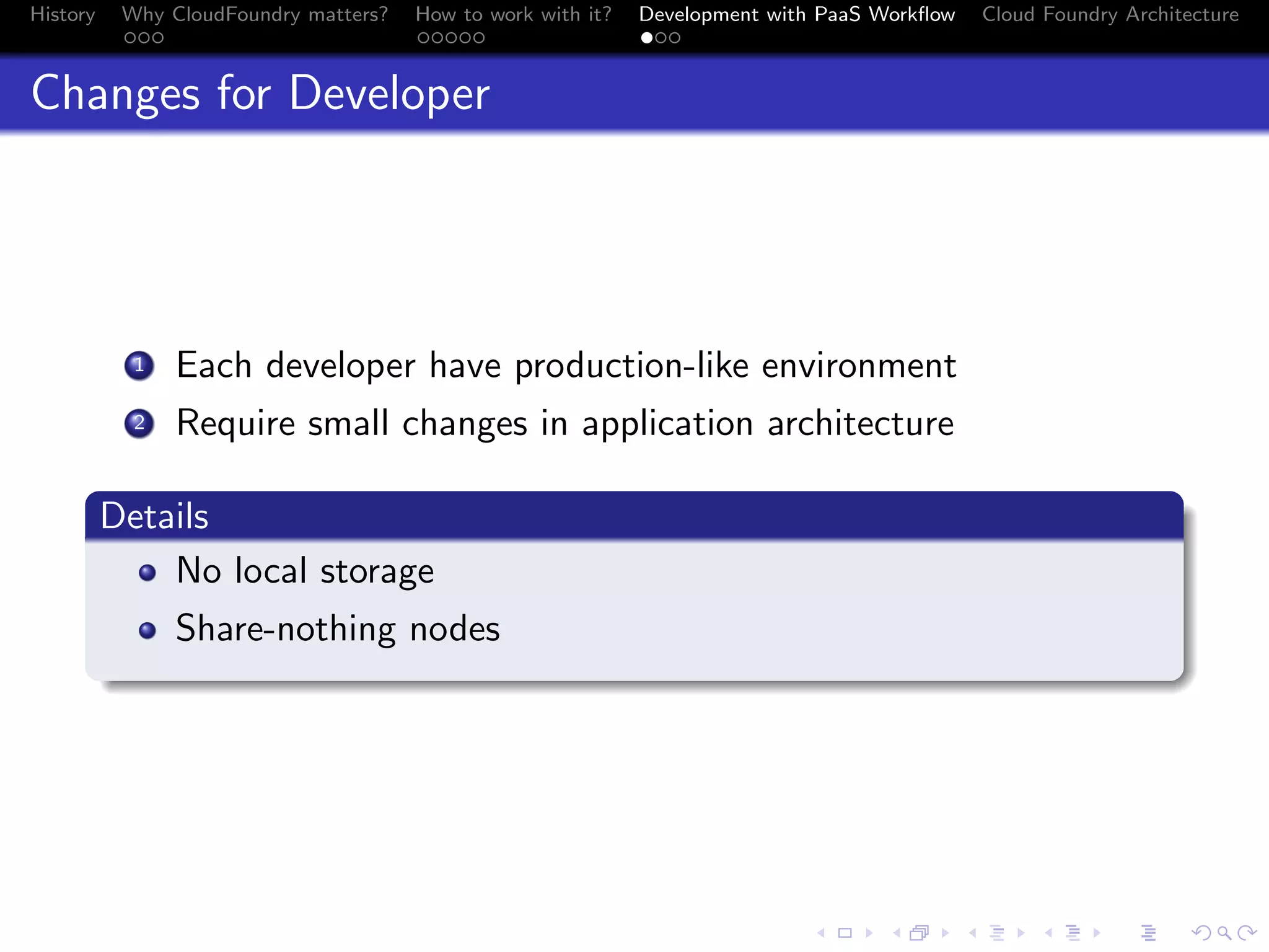 History

Why CloudFoundry matters?
...

How to work with it?
.....

Development with PaaS Workﬂow
...

Cloud Foundry Architecture

Changes for Developer

. Each developer have production-like environment
.
2 Require small changes in application architecture
1

.
Details
.
No local storage
.

Share-nothing nodes

.
.. ..

. . . . . . . . . . . . . .
.. .. .. .. .. .. .. .. .. .. .. .. .. ..

.
..

.

. . .
.. .. ..

 
