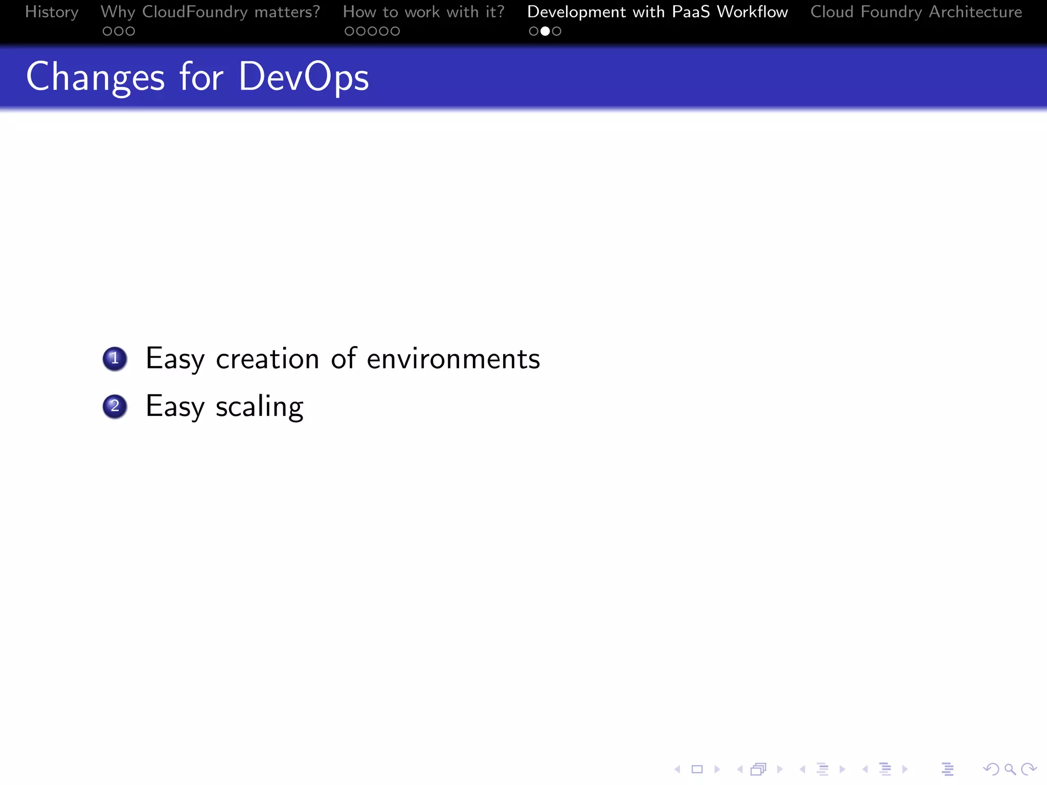 History

Why CloudFoundry matters?
...

How to work with it?
.....

Development with PaaS Workﬂow
...

Cloud Foundry Architecture

Changes for DevOps

. Easy creation of environments
.
2 Easy scaling
1

.
.. ..

. . . . . . . . . . . . . .
.. .. .. .. .. .. .. .. .. .. .. .. .. ..

.
..

.

. . .
.. .. ..

 