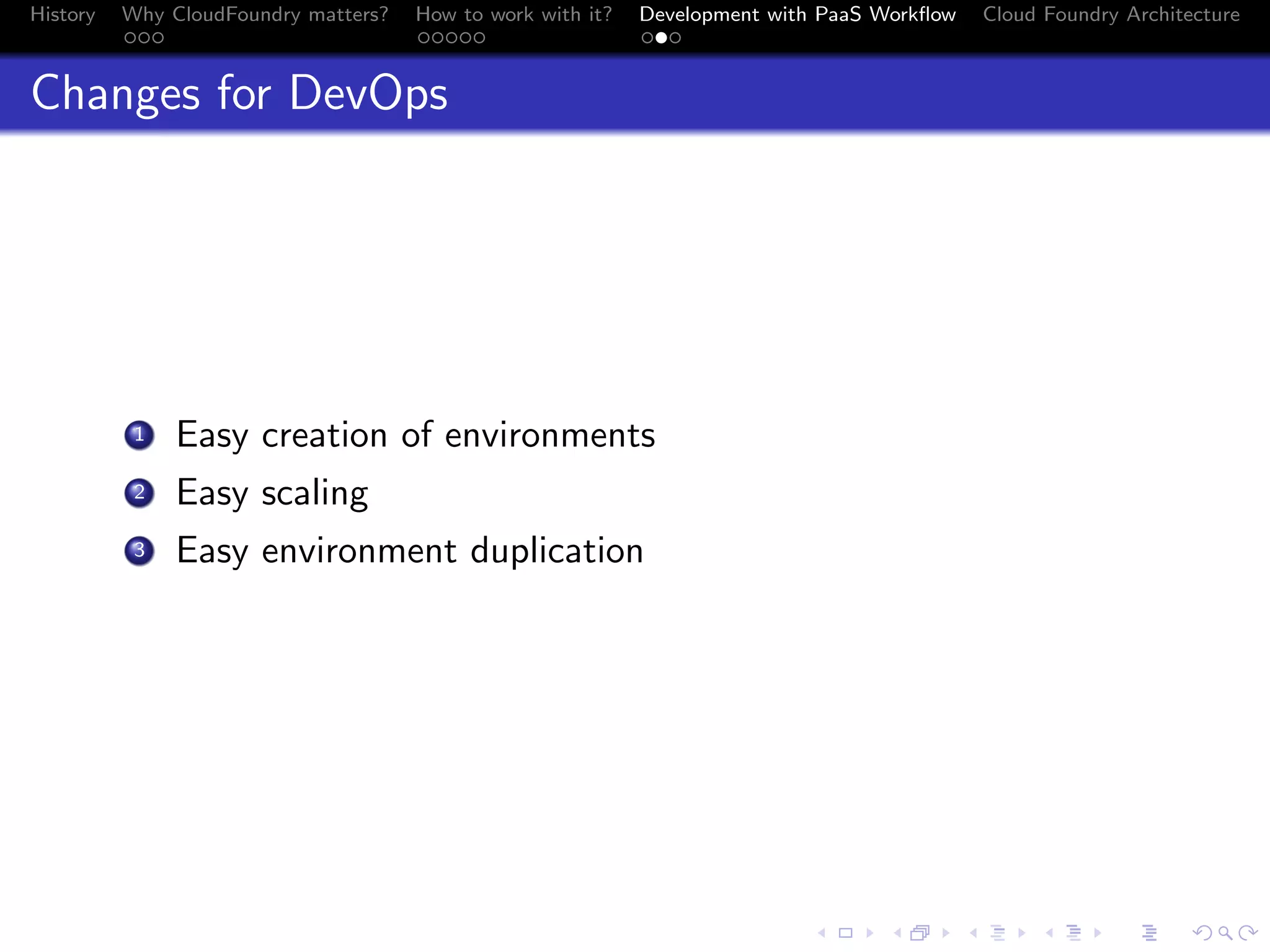 History

Why CloudFoundry matters?
...

How to work with it?
.....

Development with PaaS Workﬂow
...

Cloud Foundry Architecture

Changes for DevOps

. Easy creation of environments
.
2 Easy scaling
.
3 Easy environment duplication
1

.
.. ..

. . . . . . . . . . . . . .
.. .. .. .. .. .. .. .. .. .. .. .. .. ..

.
..

.

. . .
.. .. ..

 