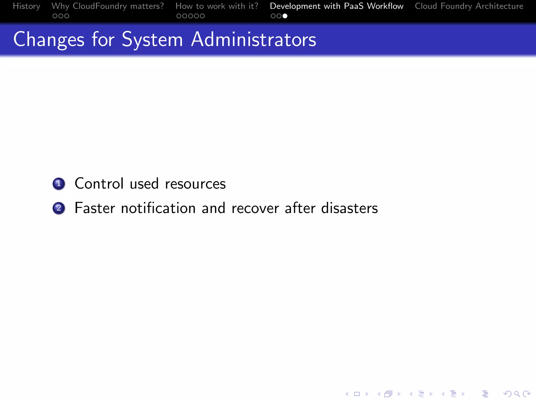 History

Why CloudFoundry matters?
...

How to work with it?
.....

Development with PaaS Workﬂow
...

Cloud Foundry Architecture

Changes for System Administrators

. Control used resources
.
2 Faster notiﬁcation and recover after disasters
1

.
.. ..

. . . . . . . . . . . . . .
.. .. .. .. .. .. .. .. .. .. .. .. .. ..

.
..

.

. . .
.. .. ..

 