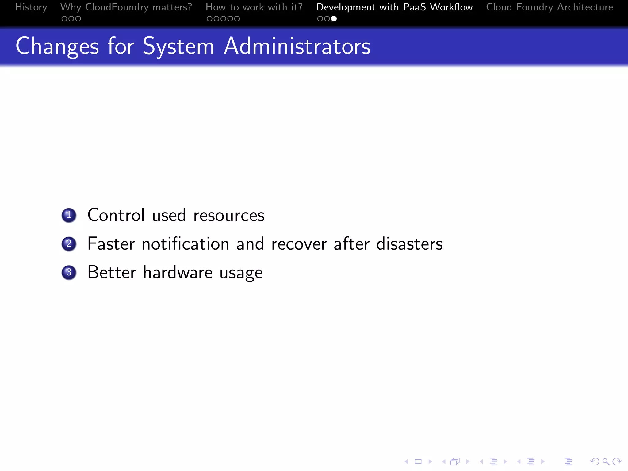 History

Why CloudFoundry matters?
...

How to work with it?
.....

Development with PaaS Workﬂow
...

Cloud Foundry Architecture

Changes for System Administrators

. Control used resources
.
2 Faster notiﬁcation and recover after disasters
.
3 Better hardware usage
1

.
.. ..

. . . . . . . . . . . . . .
.. .. .. .. .. .. .. .. .. .. .. .. .. ..

.
..

.

. . .
.. .. ..

 
