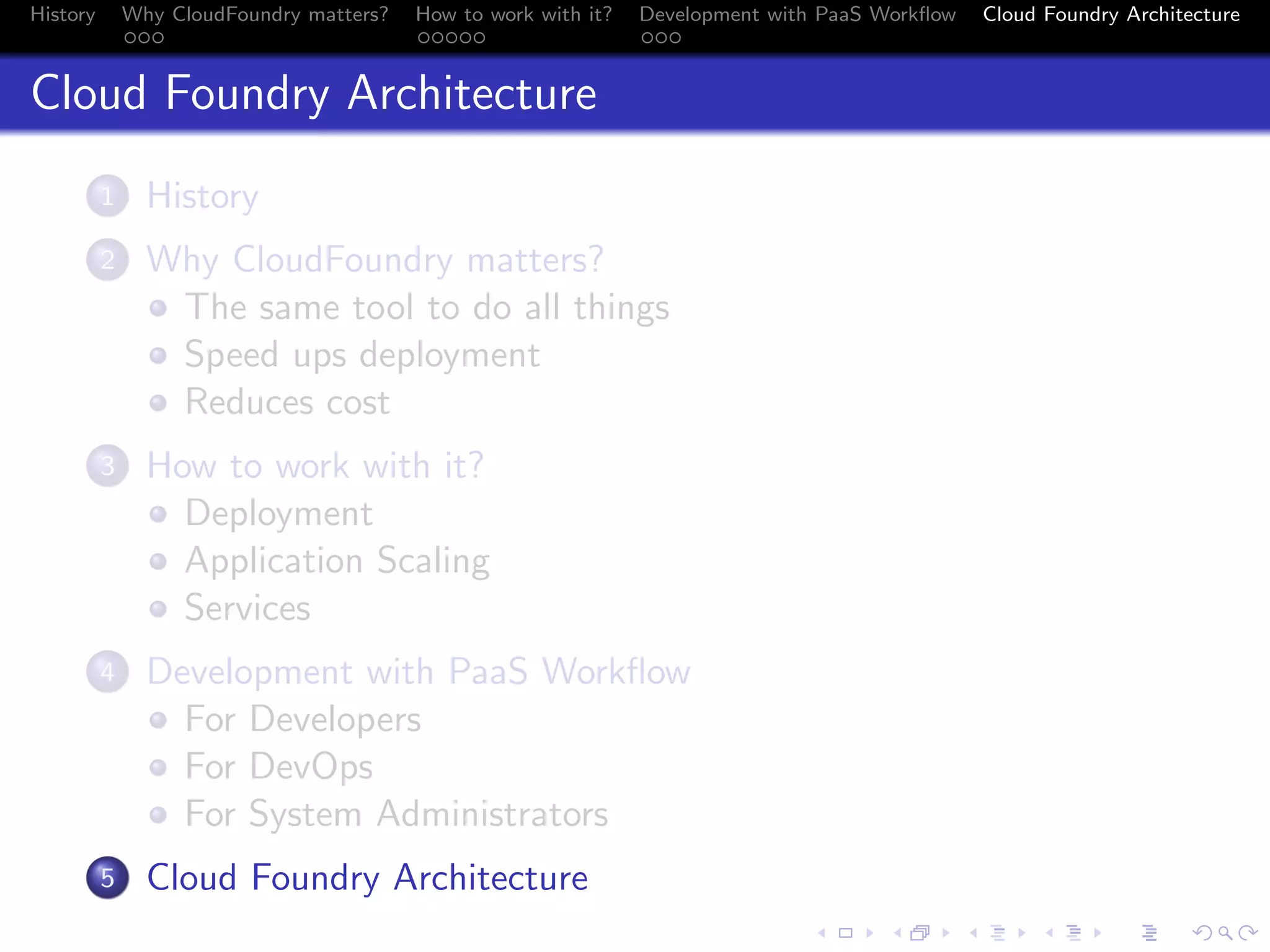 History

Why CloudFoundry matters?
...

How to work with it?
.....

Development with PaaS Workﬂow
...

Cloud Foundry Architecture

Cloud Foundry Architecture
.
1

History

.
2

Why CloudFoundry matters?
The same tool to do all things
Speed ups deployment
Reduces cost

.
3

How to work with it?
Deployment
Application Scaling
Services

.
4

Development with PaaS Workﬂow
For Developers
For DevOps
For System Administrators

.
5

Cloud Foundry Architecture
.
.. ..

. . . . . . . . . . . . . .
.. .. .. .. .. .. .. .. .. .. .. .. .. ..

.
..

.

. . .
.. .. ..

 