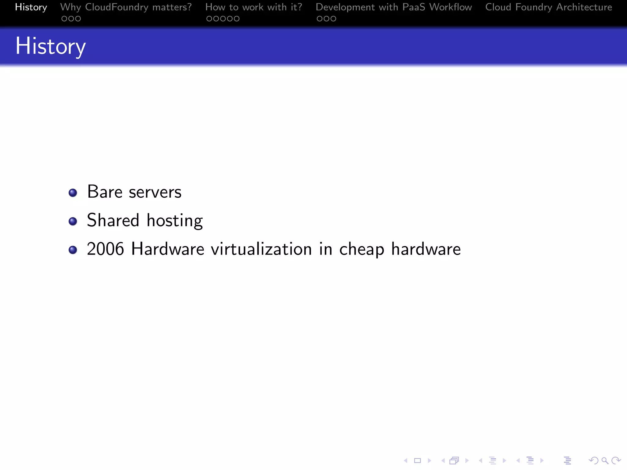 History

Why CloudFoundry matters?
...

How to work with it?
.....

Development with PaaS Workﬂow
...

Cloud Foundry Architecture

History

Bare servers
Shared hosting
2006 Hardware virtualization in cheap hardware

.
.. ..

. . . . . . . . . . . . . .
.. .. .. .. .. .. .. .. .. .. .. .. .. ..

.
..

.

. . .
.. .. ..

 