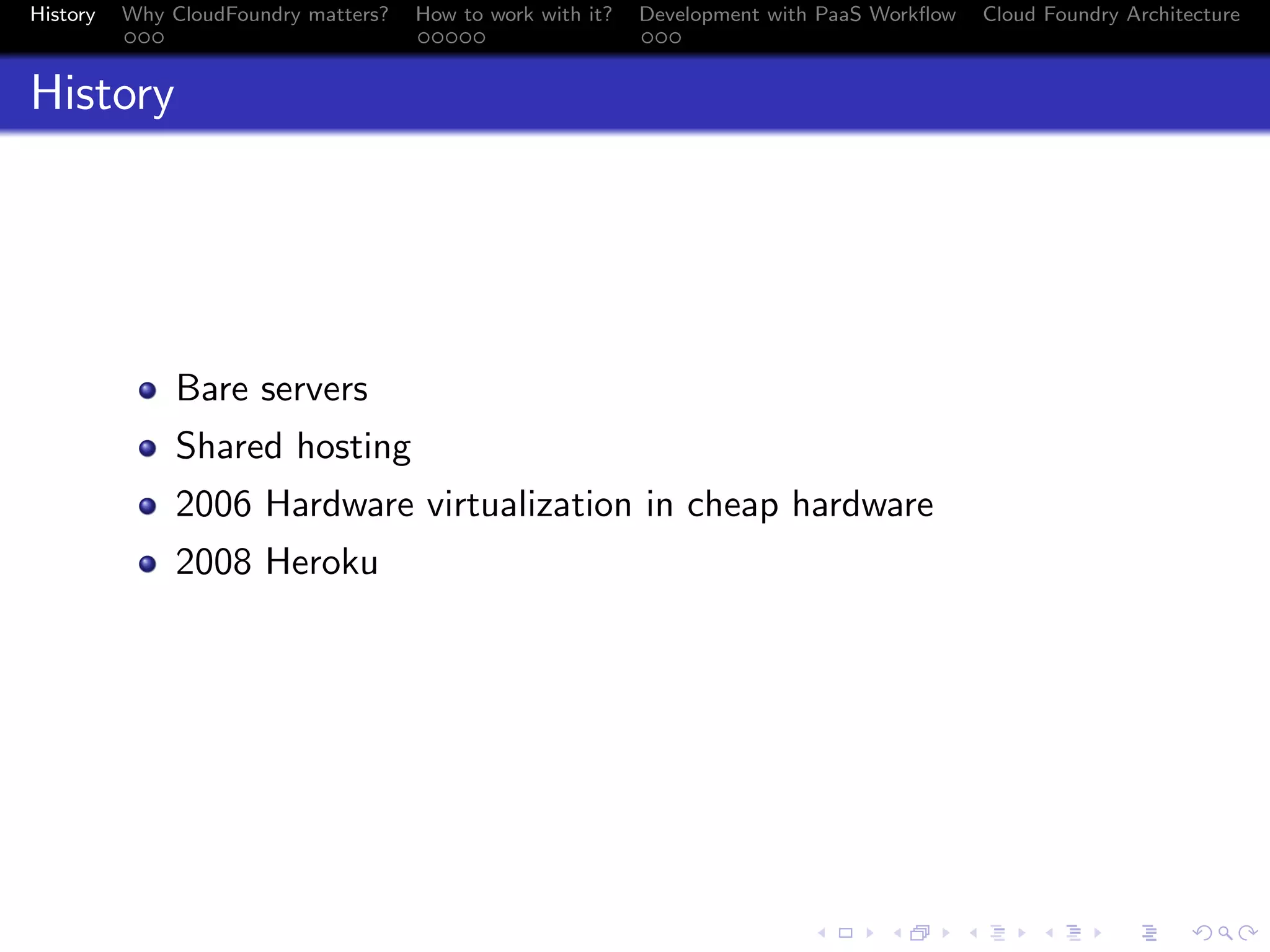 History

Why CloudFoundry matters?
...

How to work with it?
.....

Development with PaaS Workﬂow
...

Cloud Foundry Architecture

History

Bare servers
Shared hosting
2006 Hardware virtualization in cheap hardware
2008 Heroku

.
.. ..

. . . . . . . . . . . . . .
.. .. .. .. .. .. .. .. .. .. .. .. .. ..

.
..

.

. . .
.. .. ..

 