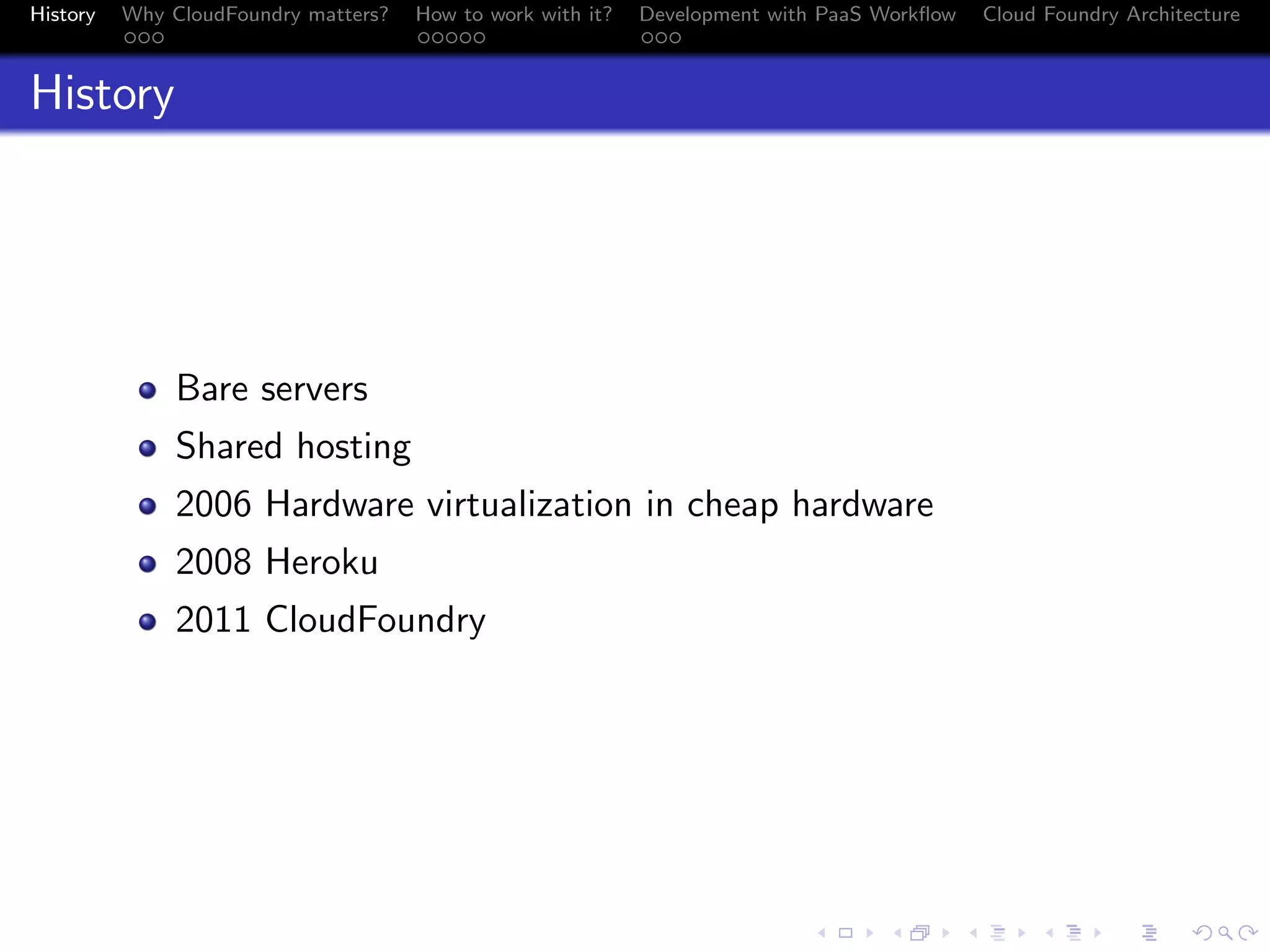 History

Why CloudFoundry matters?
...

How to work with it?
.....

Development with PaaS Workﬂow
...

Cloud Foundry Architecture

History

Bare servers
Shared hosting
2006 Hardware virtualization in cheap hardware
2008 Heroku
2011 CloudFoundry

.
.. ..

. . . . . . . . . . . . . .
.. .. .. .. .. .. .. .. .. .. .. .. .. ..

.
..

.

. . .
.. .. ..

 