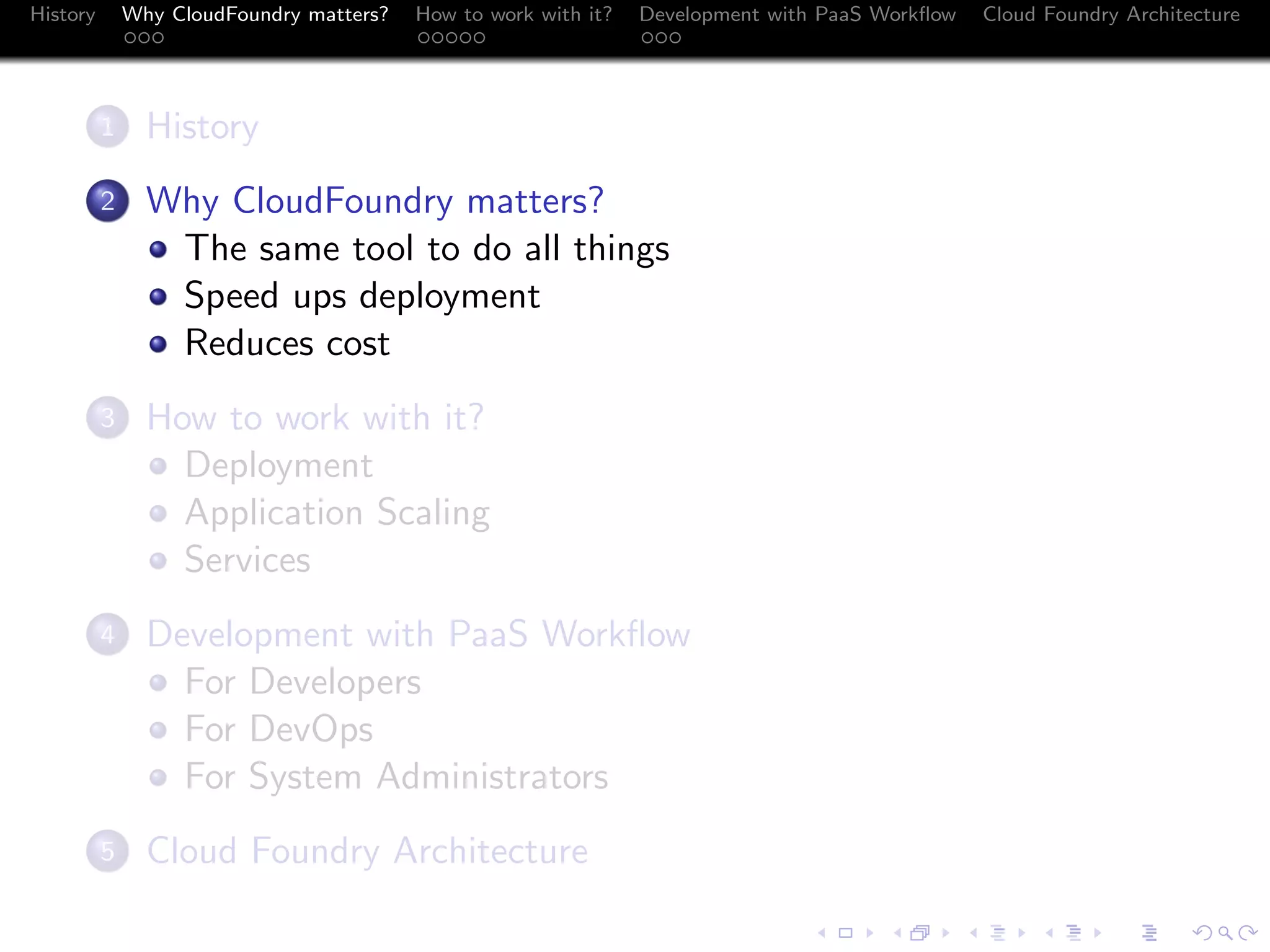 History

Why CloudFoundry matters?
...

How to work with it?
.....

Development with PaaS Workﬂow
...

.
1

History

.
2

Why CloudFoundry matters?
The same tool to do all things
Speed ups deployment
Reduces cost

.
3

How to work with it?
Deployment
Application Scaling
Services

.
4

Development with PaaS Workﬂow
For Developers
For DevOps
For System Administrators

.
5

Cloud Foundry Architecture

Cloud Foundry Architecture
.
.. ..

. . . . . . . . . . . . . .
.. .. .. .. .. .. .. .. .. .. .. .. .. ..

.
..

.

. . .
.. .. ..

 