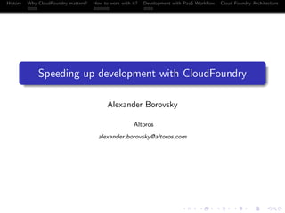 History

Why CloudFoundry matters?
...

How to work with it?
.....

Development with PaaS Workﬂow
...

Cloud Foundry Architecture

.
.

Speeding up development with CloudFoundry
Alexander Borovsky
Altoros
alexander.borovsky@altoros.com

.
.. ..

. . . . . . . . . . . . . .
.. .. .. .. .. .. .. .. .. .. .. .. .. ..

.
..

.

. . .
.. .. ..

 
