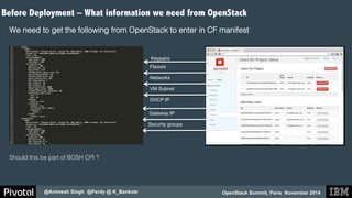 Before Deployment – What information we need from OpenStack 
OpenStack Summit, Paris November 2014 
@Animesh Singh @Ferdy @ K_Bankole 
! 
We need to get the following from OpenStack to enter in CF manifest! 
! 
! 
! 
Keypairs 
Flavors 
Networks 
VM Subnet 
DHCP IP 
Gateway IP 
Security groups 
Should this be part of BOSH CPI ?! 
! 
 